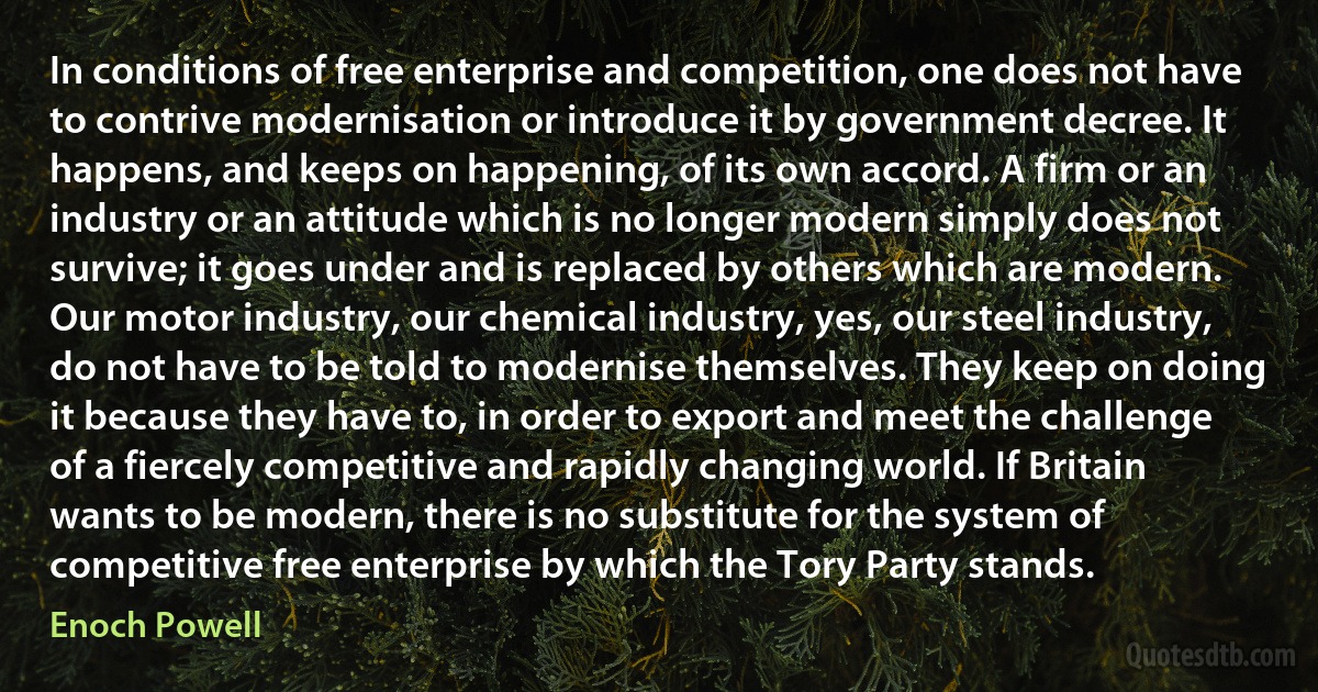 In conditions of free enterprise and competition, one does not have to contrive modernisation or introduce it by government decree. It happens, and keeps on happening, of its own accord. A firm or an industry or an attitude which is no longer modern simply does not survive; it goes under and is replaced by others which are modern. Our motor industry, our chemical industry, yes, our steel industry, do not have to be told to modernise themselves. They keep on doing it because they have to, in order to export and meet the challenge of a fiercely competitive and rapidly changing world. If Britain wants to be modern, there is no substitute for the system of competitive free enterprise by which the Tory Party stands. (Enoch Powell)