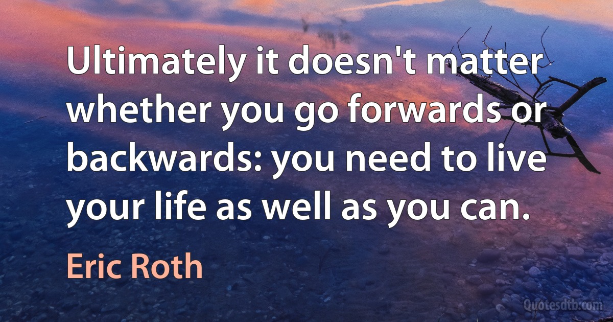 Ultimately it doesn't matter whether you go forwards or backwards: you need to live your life as well as you can. (Eric Roth)