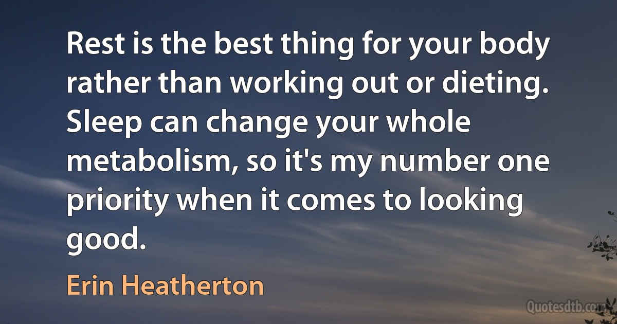 Rest is the best thing for your body rather than working out or dieting. Sleep can change your whole metabolism, so it's my number one priority when it comes to looking good. (Erin Heatherton)