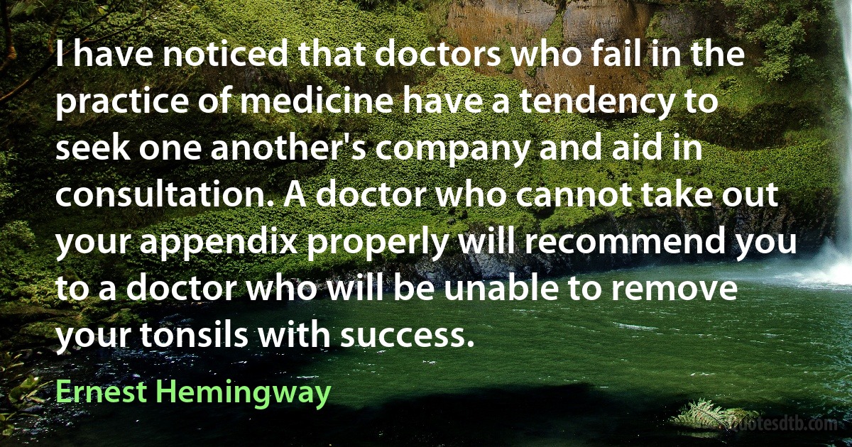 I have noticed that doctors who fail in the practice of medicine have a tendency to seek one another's company and aid in consultation. A doctor who cannot take out your appendix properly will recommend you to a doctor who will be unable to remove your tonsils with success. (Ernest Hemingway)