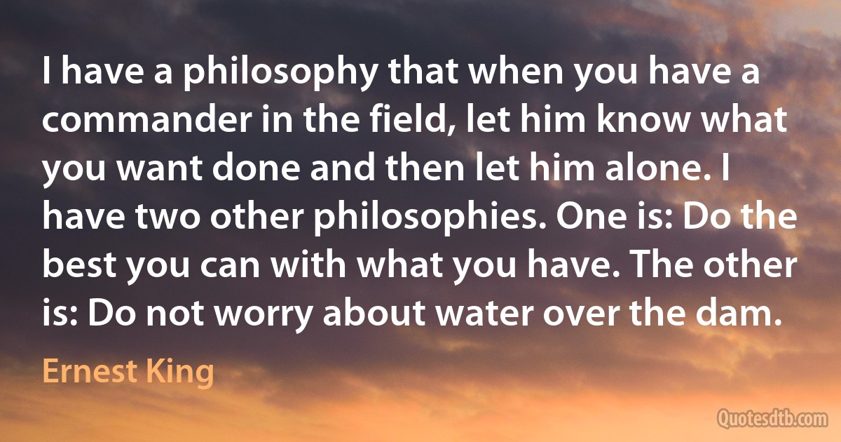 I have a philosophy that when you have a commander in the field, let him know what you want done and then let him alone. I have two other philosophies. One is: Do the best you can with what you have. The other is: Do not worry about water over the dam. (Ernest King)