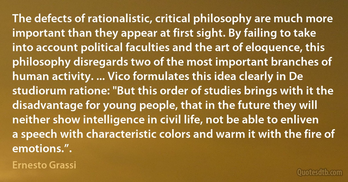 The defects of rationalistic, critical philosophy are much more important than they appear at first sight. By failing to take into account political faculties and the art of eloquence, this philosophy disregards two of the most important branches of human activity. ... Vico formulates this idea clearly in De studiorum ratione: "But this order of studies brings with it the disadvantage for young people, that in the future they will neither show intelligence in civil life, not be able to enliven a speech with characteristic colors and warm it with the fire of emotions.”. (Ernesto Grassi)