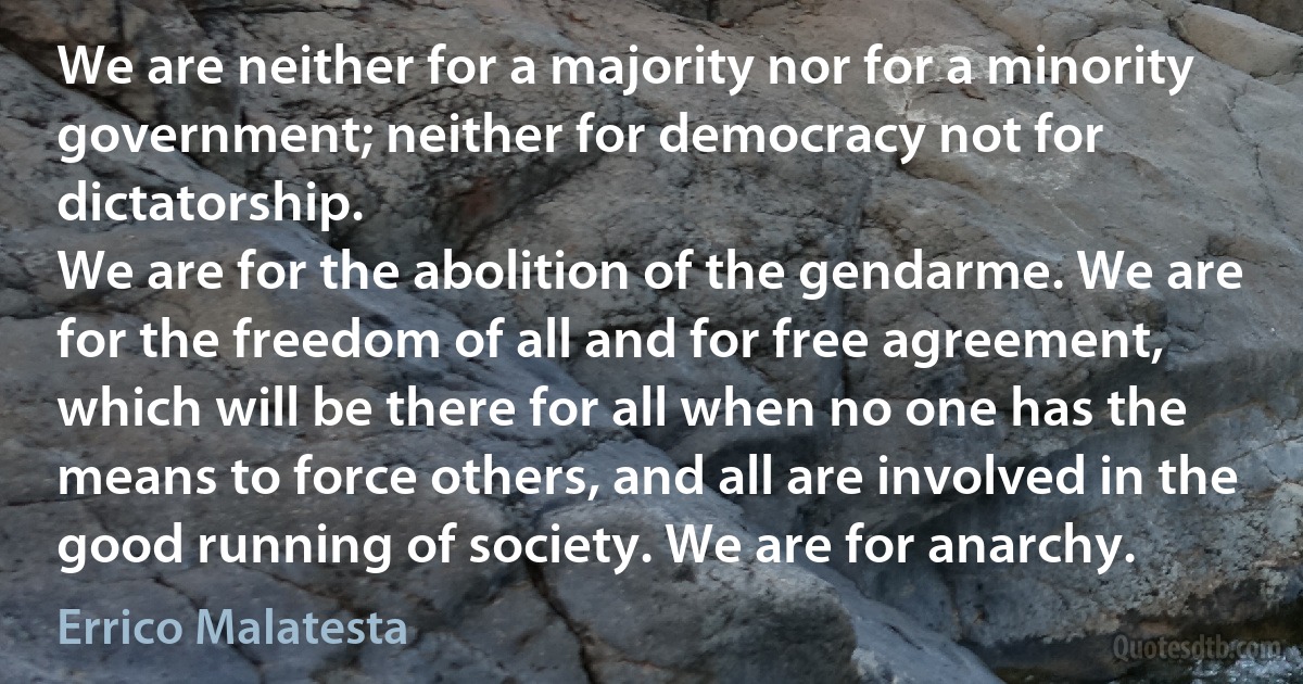 We are neither for a majority nor for a minority government; neither for democracy not for dictatorship.
We are for the abolition of the gendarme. We are for the freedom of all and for free agreement, which will be there for all when no one has the means to force others, and all are involved in the good running of society. We are for anarchy. (Errico Malatesta)