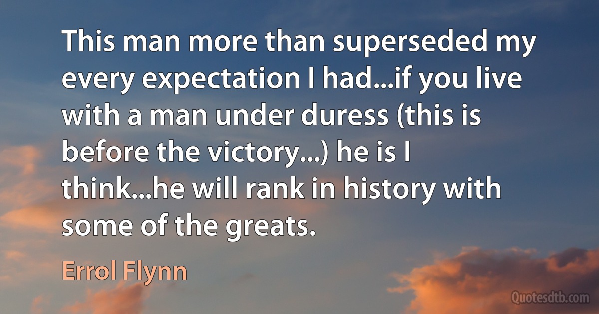 This man more than superseded my every expectation I had...if you live with a man under duress (this is before the victory...) he is I think...he will rank in history with some of the greats. (Errol Flynn)