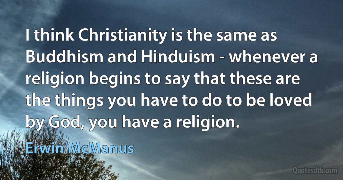 I think Christianity is the same as Buddhism and Hinduism - whenever a religion begins to say that these are the things you have to do to be loved by God, you have a religion. (Erwin McManus)