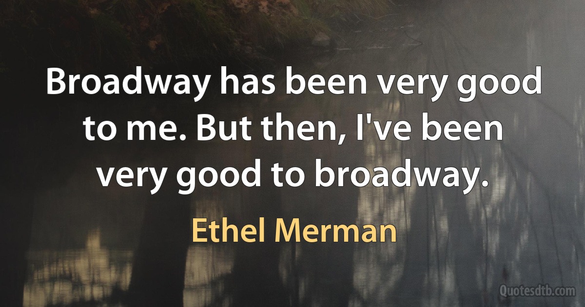 Broadway has been very good to me. But then, I've been very good to broadway. (Ethel Merman)