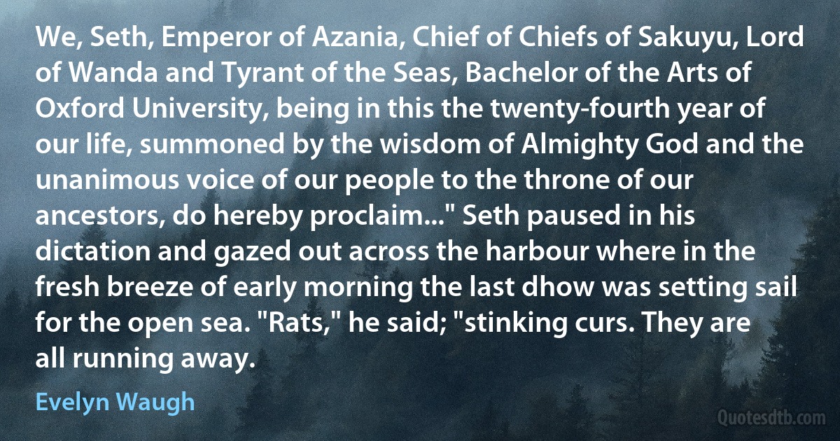 We, Seth, Emperor of Azania, Chief of Chiefs of Sakuyu, Lord of Wanda and Tyrant of the Seas, Bachelor of the Arts of Oxford University, being in this the twenty-fourth year of our life, summoned by the wisdom of Almighty God and the unanimous voice of our people to the throne of our ancestors, do hereby proclaim..." Seth paused in his dictation and gazed out across the harbour where in the fresh breeze of early morning the last dhow was setting sail for the open sea. "Rats," he said; "stinking curs. They are all running away. (Evelyn Waugh)