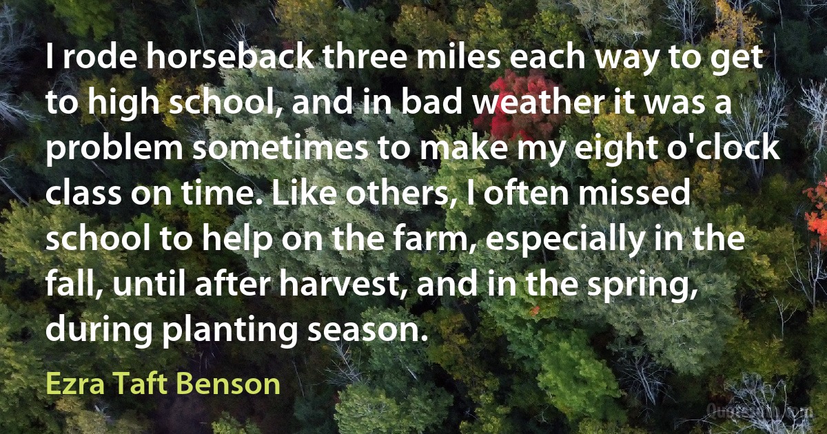 I rode horseback three miles each way to get to high school, and in bad weather it was a problem sometimes to make my eight o'clock class on time. Like others, I often missed school to help on the farm, especially in the fall, until after harvest, and in the spring, during planting season. (Ezra Taft Benson)