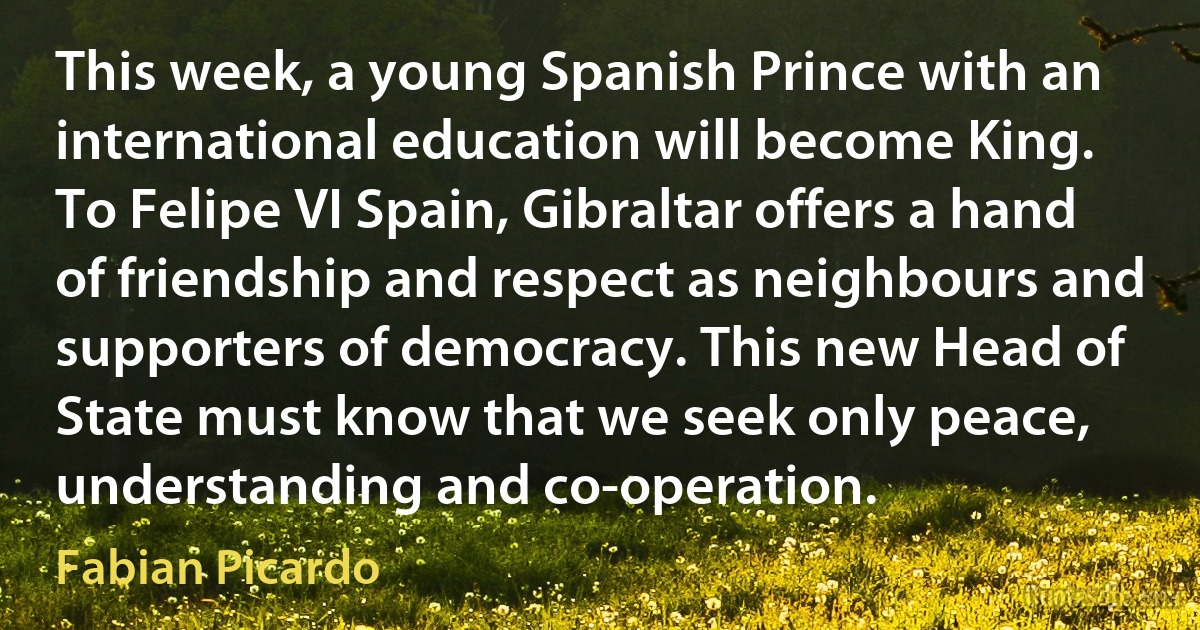 This week, a young Spanish Prince with an international education will become King. To Felipe VI Spain, Gibraltar offers a hand of friendship and respect as neighbours and supporters of democracy. This new Head of State must know that we seek only peace, understanding and co-operation. (Fabian Picardo)