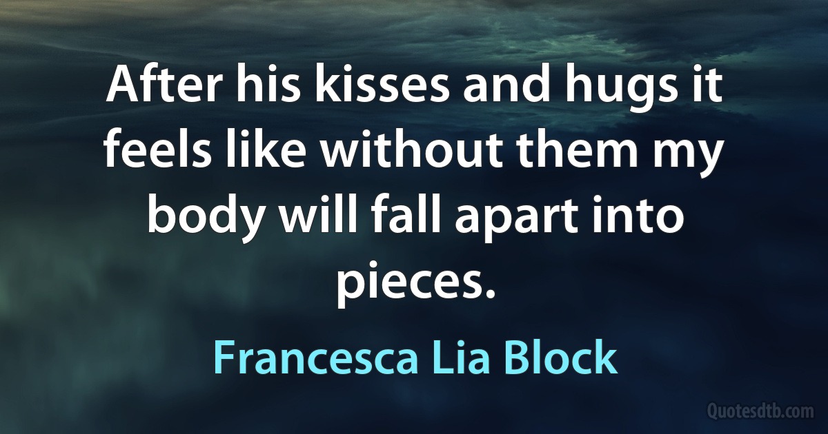 After his kisses and hugs it feels like without them my body will fall apart into pieces. (Francesca Lia Block)