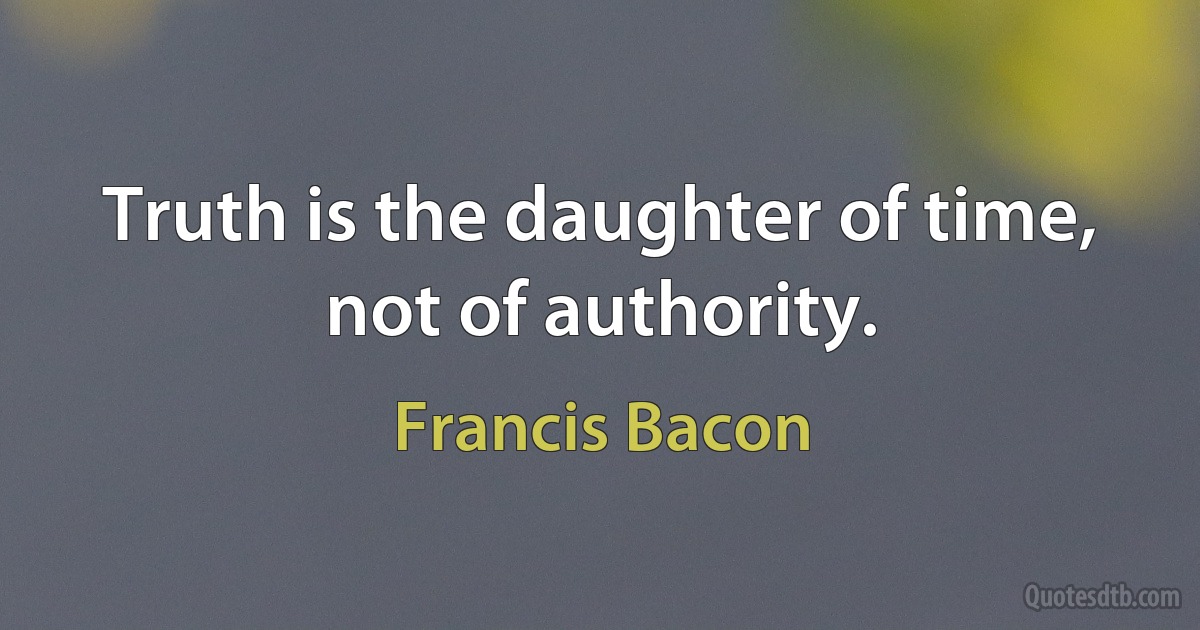 Truth is the daughter of time, not of authority. (Francis Bacon)