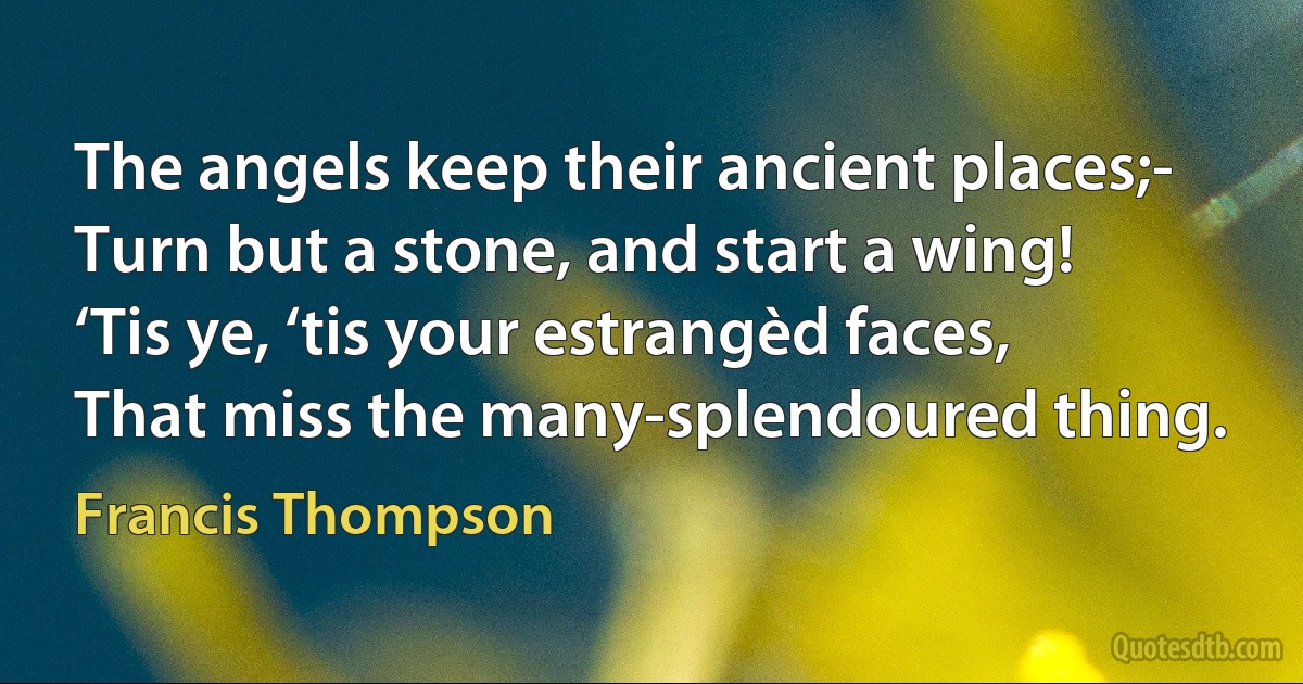 The angels keep their ancient places;-
Turn but a stone, and start a wing!
‘Tis ye, ‘tis your estrangèd faces,
That miss the many-splendoured thing. (Francis Thompson)