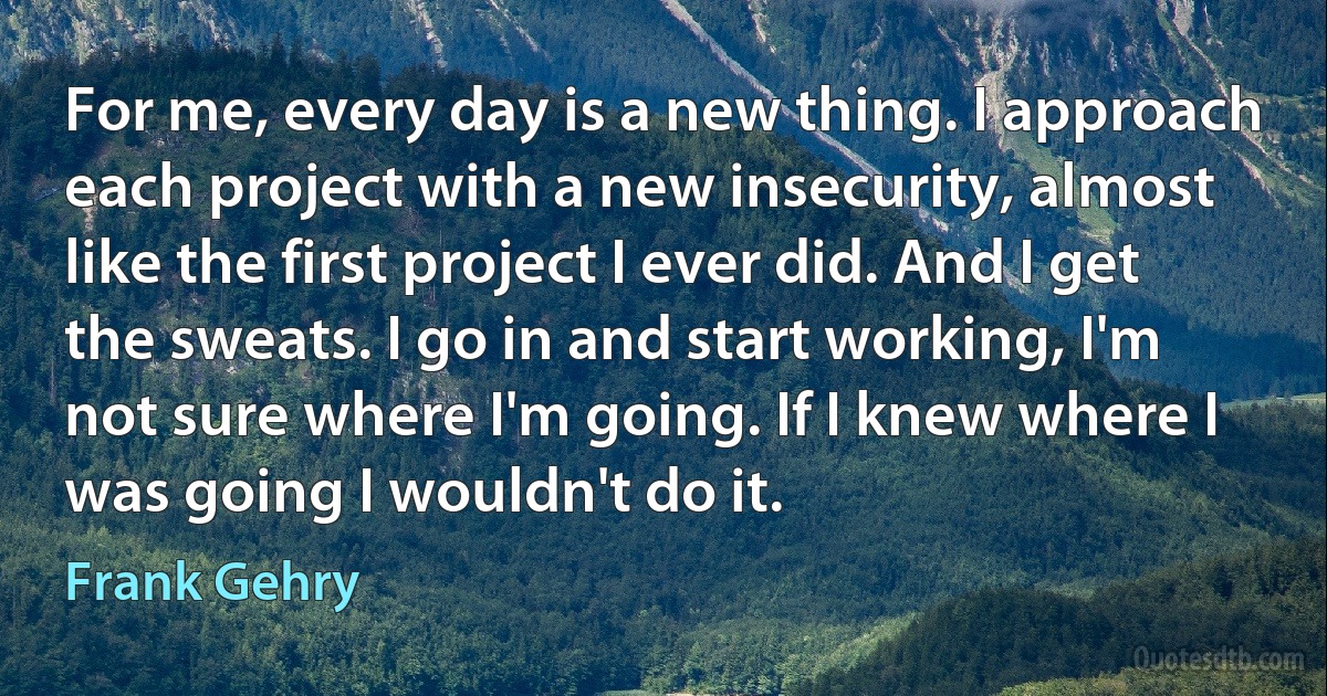 For me, every day is a new thing. I approach each project with a new insecurity, almost like the first project I ever did. And I get the sweats. I go in and start working, I'm not sure where I'm going. If I knew where I was going I wouldn't do it. (Frank Gehry)