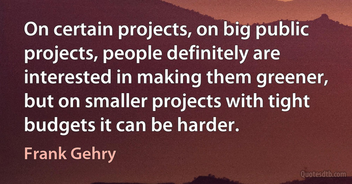 On certain projects, on big public projects, people definitely are interested in making them greener, but on smaller projects with tight budgets it can be harder. (Frank Gehry)