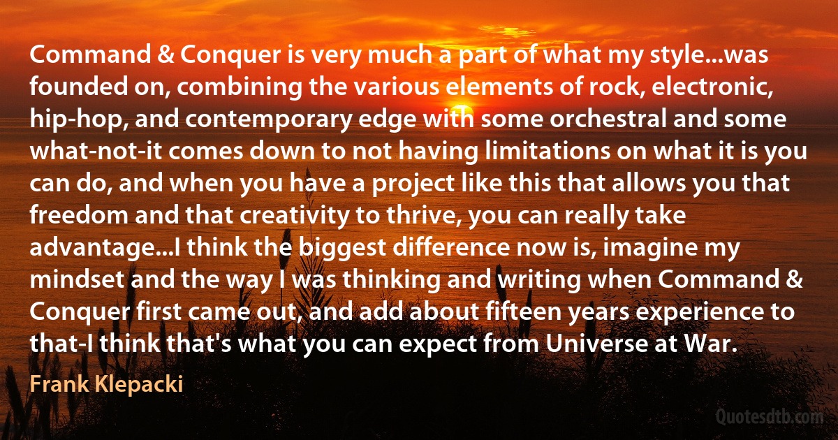 Command & Conquer is very much a part of what my style...was founded on, combining the various elements of rock, electronic, hip-hop, and contemporary edge with some orchestral and some what-not-it comes down to not having limitations on what it is you can do, and when you have a project like this that allows you that freedom and that creativity to thrive, you can really take advantage...I think the biggest difference now is, imagine my mindset and the way I was thinking and writing when Command & Conquer first came out, and add about fifteen years experience to that-I think that's what you can expect from Universe at War. (Frank Klepacki)