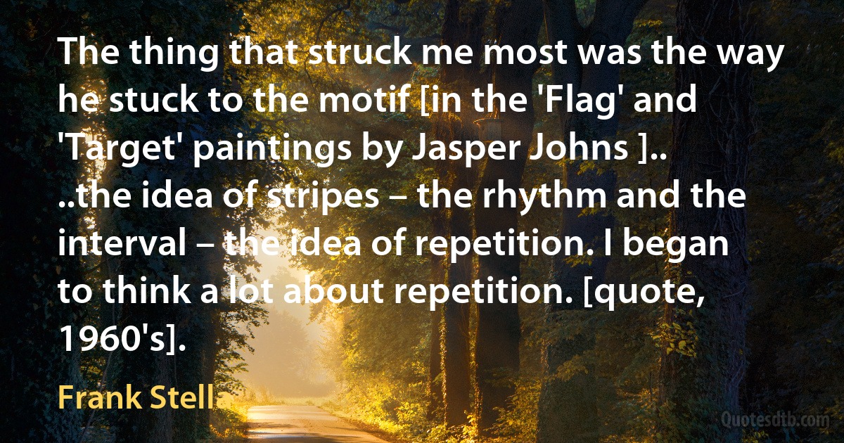 The thing that struck me most was the way he stuck to the motif [in the 'Flag' and 'Target' paintings by Jasper Johns ].. ..the idea of stripes – the rhythm and the interval – the idea of repetition. I began to think a lot about repetition. [quote, 1960's]. (Frank Stella)