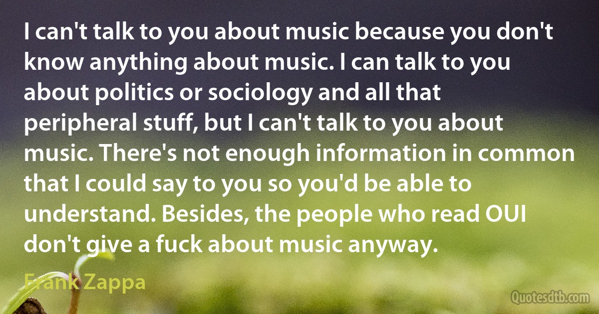 I can't talk to you about music because you don't know anything about music. I can talk to you about politics or sociology and all that peripheral stuff, but I can't talk to you about music. There's not enough information in common that I could say to you so you'd be able to understand. Besides, the people who read OUI don't give a fuck about music anyway. (Frank Zappa)