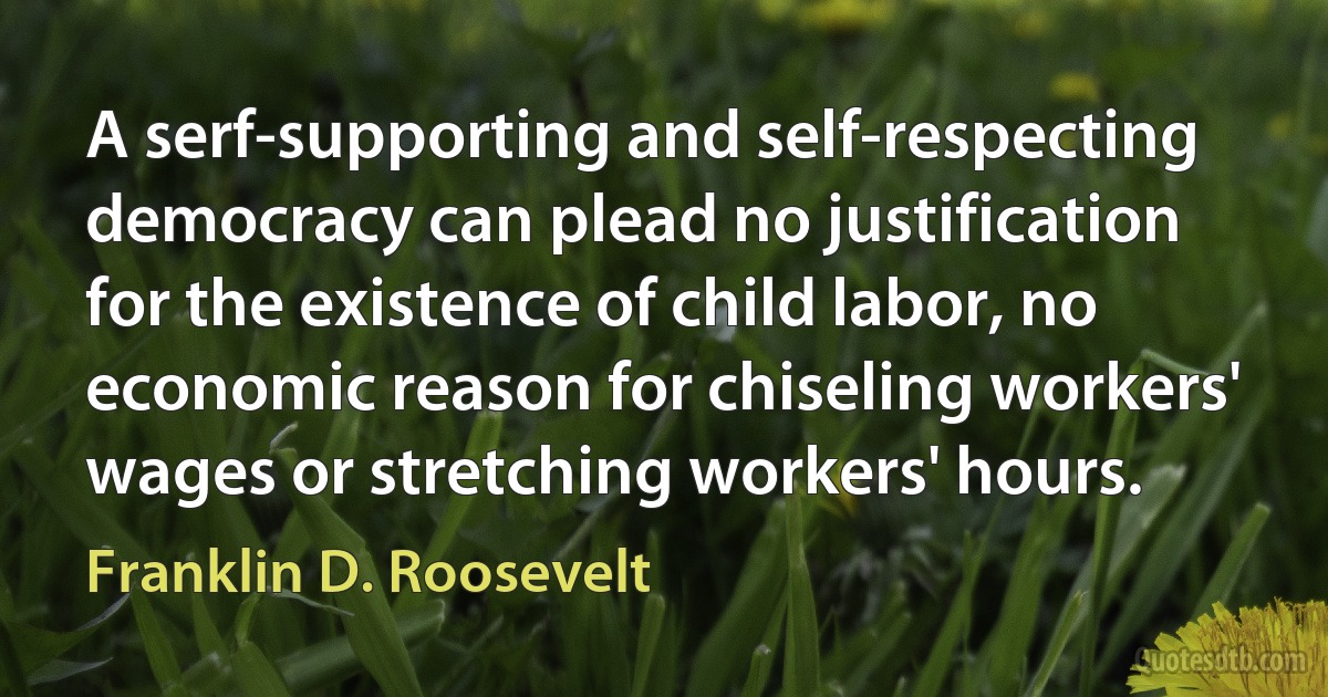 A serf-supporting and self-respecting democracy can plead no justification for the existence of child labor, no economic reason for chiseling workers' wages or stretching workers' hours. (Franklin D. Roosevelt)