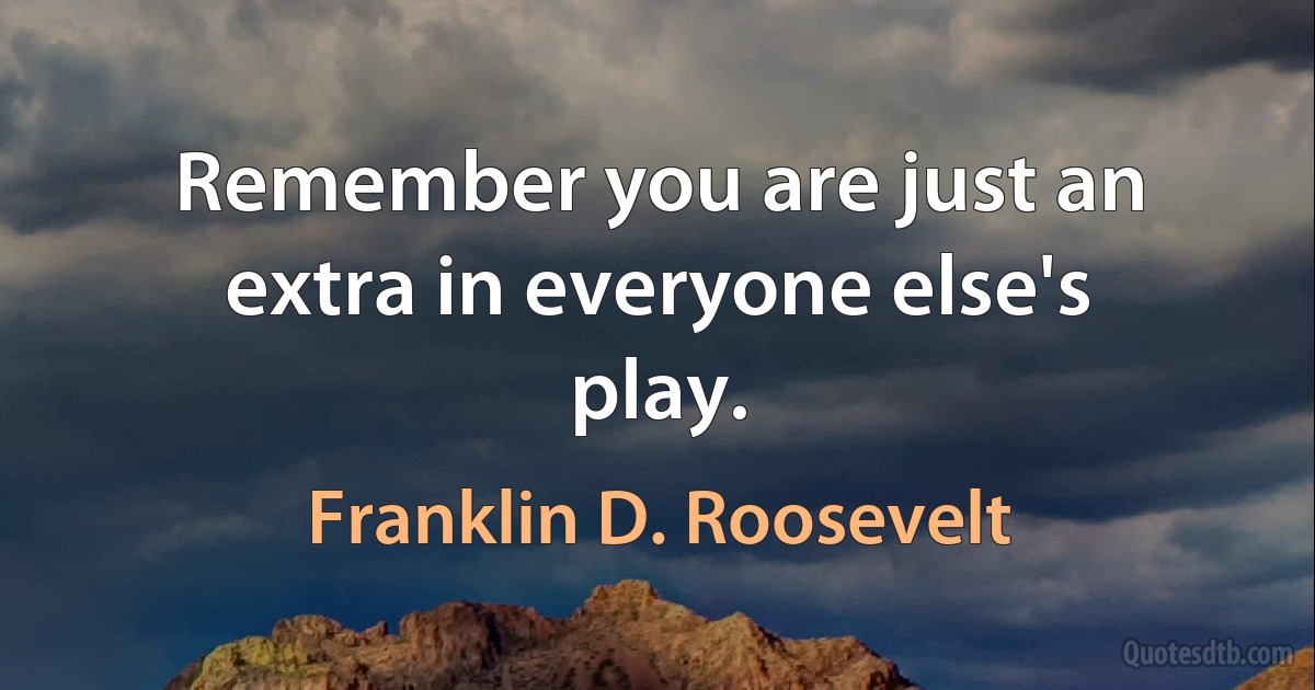 Remember you are just an extra in everyone else's play. (Franklin D. Roosevelt)