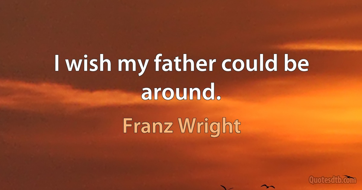 I wish my father could be around. (Franz Wright)