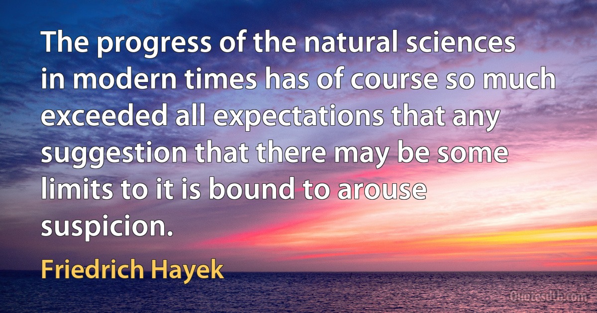 The progress of the natural sciences in modern times has of course so much exceeded all expectations that any suggestion that there may be some limits to it is bound to arouse suspicion. (Friedrich Hayek)