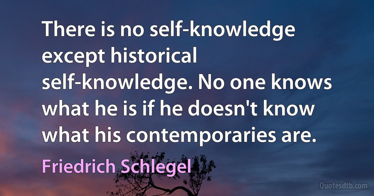 There is no self-knowledge except historical self-knowledge. No one knows what he is if he doesn't know what his contemporaries are. (Friedrich Schlegel)