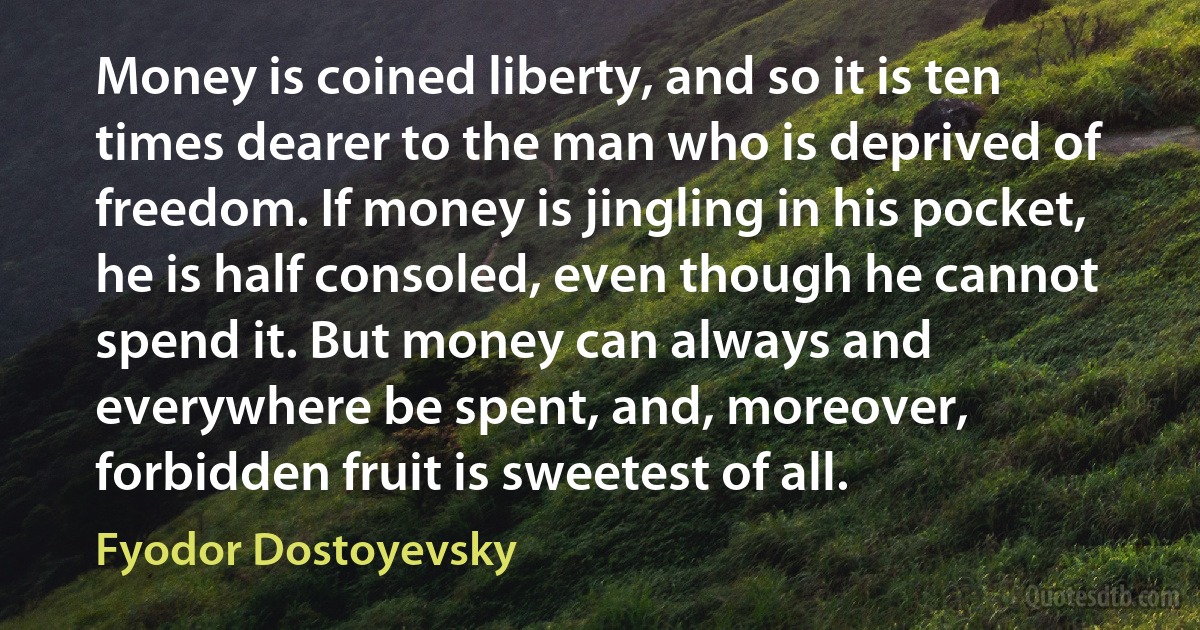 Money is coined liberty, and so it is ten times dearer to the man who is deprived of freedom. If money is jingling in his pocket, he is half consoled, even though he cannot spend it. But money can always and everywhere be spent, and, moreover, forbidden fruit is sweetest of all. (Fyodor Dostoyevsky)