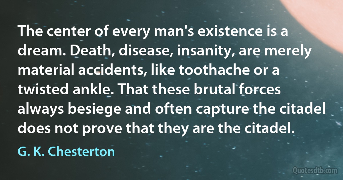 The center of every man's existence is a dream. Death, disease, insanity, are merely material accidents, like toothache or a twisted ankle. That these brutal forces always besiege and often capture the citadel does not prove that they are the citadel. (G. K. Chesterton)