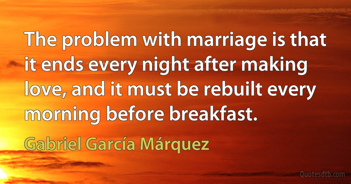 The problem with marriage is that it ends every night after making love, and it must be rebuilt every morning before breakfast. (Gabriel García Márquez)