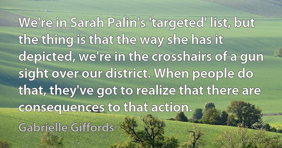 We're in Sarah Palin's 'targeted' list, but the thing is that the way she has it depicted, we're in the crosshairs of a gun sight over our district. When people do that, they've got to realize that there are consequences to that action. (Gabrielle Giffords)