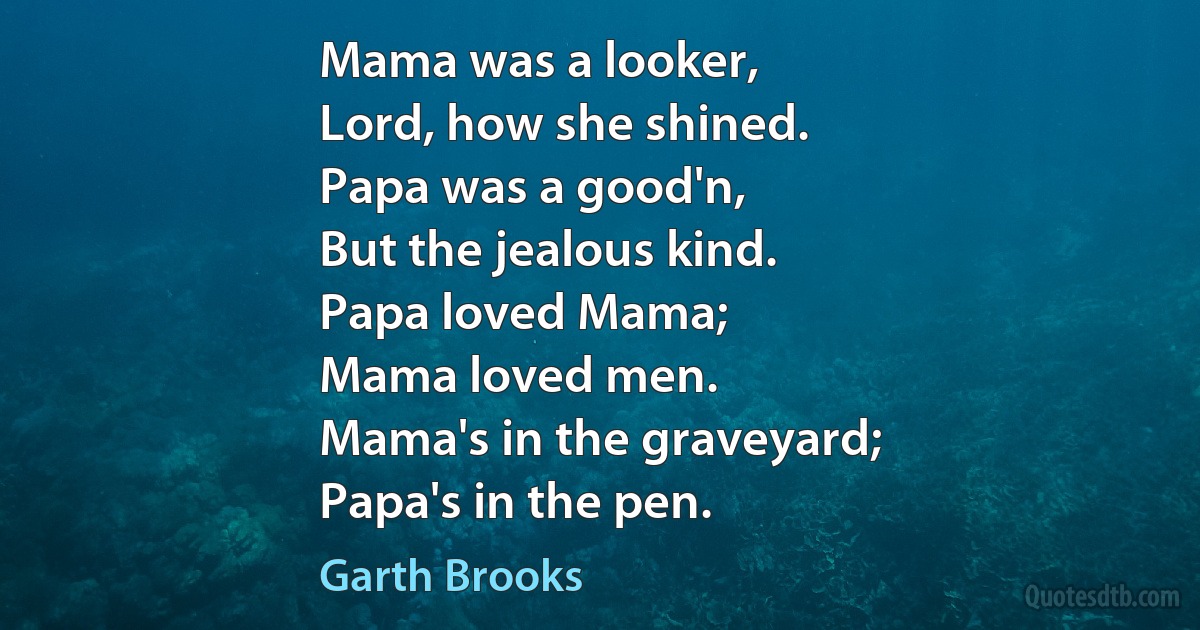 Mama was a looker,
Lord, how she shined.
Papa was a good'n,
But the jealous kind.
Papa loved Mama;
Mama loved men.
Mama's in the graveyard;
Papa's in the pen. (Garth Brooks)