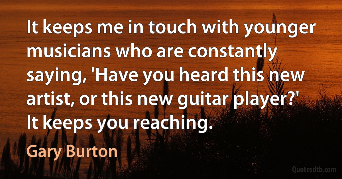 It keeps me in touch with younger musicians who are constantly saying, 'Have you heard this new artist, or this new guitar player?' It keeps you reaching. (Gary Burton)