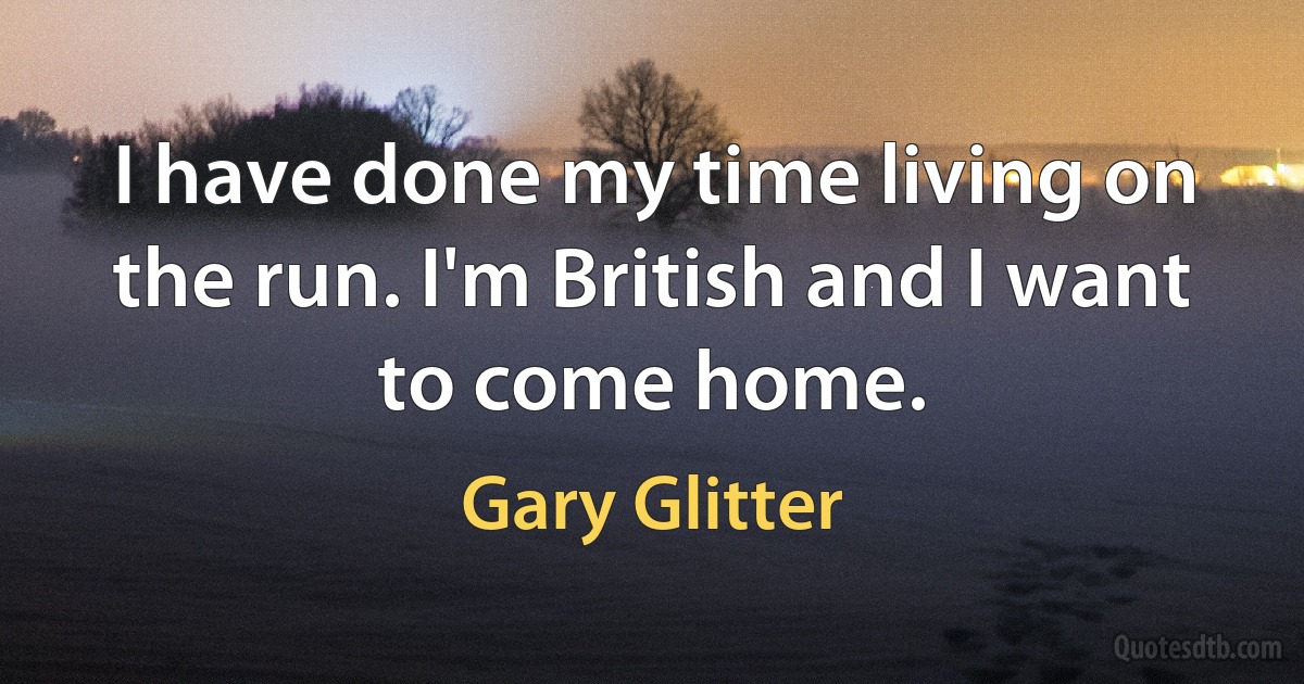 I have done my time living on the run. I'm British and I want to come home. (Gary Glitter)