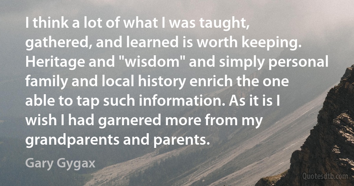 I think a lot of what I was taught, gathered, and learned is worth keeping. Heritage and "wisdom" and simply personal family and local history enrich the one able to tap such information. As it is I wish I had garnered more from my grandparents and parents. (Gary Gygax)