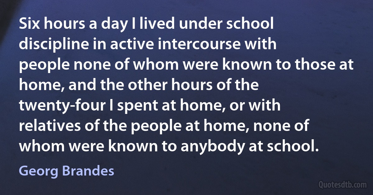 Six hours a day I lived under school discipline in active intercourse with people none of whom were known to those at home, and the other hours of the twenty-four I spent at home, or with relatives of the people at home, none of whom were known to anybody at school. (Georg Brandes)