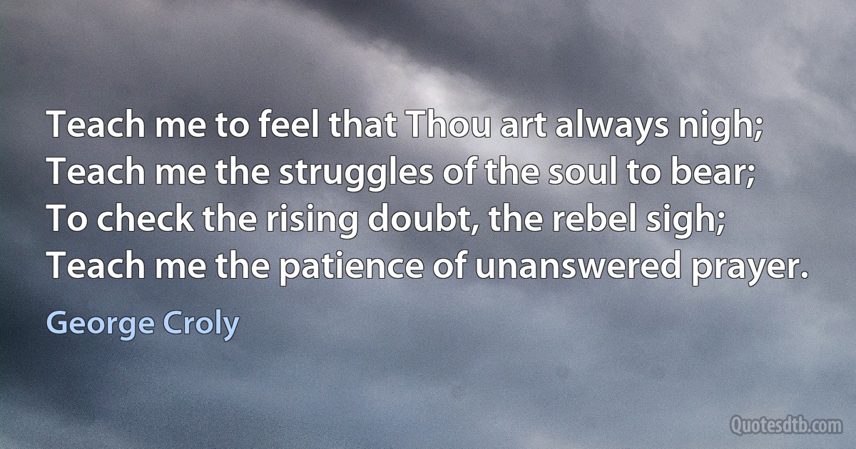 Teach me to feel that Thou art always nigh;
Teach me the struggles of the soul to bear;
To check the rising doubt, the rebel sigh;
Teach me the patience of unanswered prayer. (George Croly)