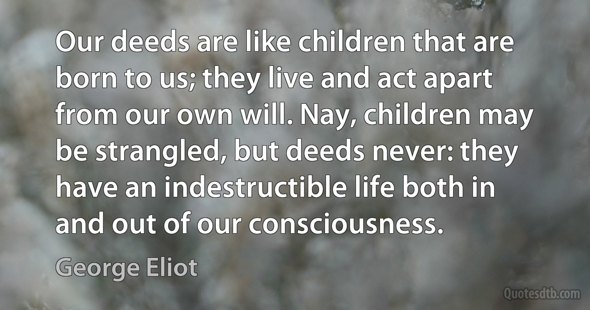 Our deeds are like children that are born to us; they live and act apart from our own will. Nay, children may be strangled, but deeds never: they have an indestructible life both in and out of our consciousness. (George Eliot)