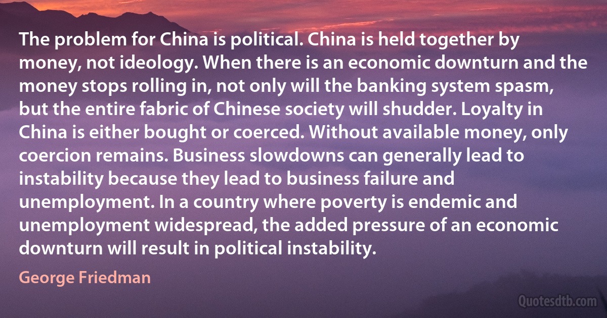 The problem for China is political. China is held together by money, not ideology. When there is an economic downturn and the money stops rolling in, not only will the banking system spasm, but the entire fabric of Chinese society will shudder. Loyalty in China is either bought or coerced. Without available money, only coercion remains. Business slowdowns can generally lead to instability because they lead to business failure and unemployment. In a country where poverty is endemic and unemployment widespread, the added pressure of an economic downturn will result in political instability. (George Friedman)