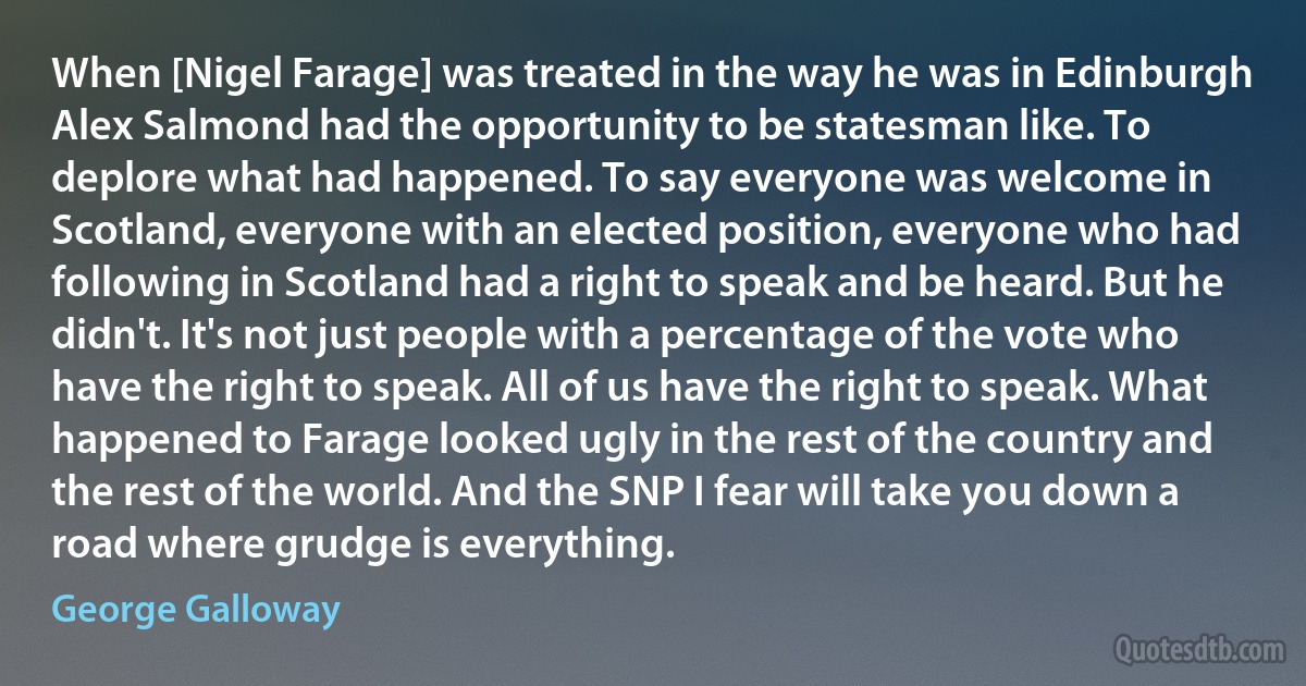 When [Nigel Farage] was treated in the way he was in Edinburgh Alex Salmond had the opportunity to be statesman like. To deplore what had happened. To say everyone was welcome in Scotland, everyone with an elected position, everyone who had following in Scotland had a right to speak and be heard. But he didn't. It's not just people with a percentage of the vote who have the right to speak. All of us have the right to speak. What happened to Farage looked ugly in the rest of the country and the rest of the world. And the SNP I fear will take you down a road where grudge is everything. (George Galloway)