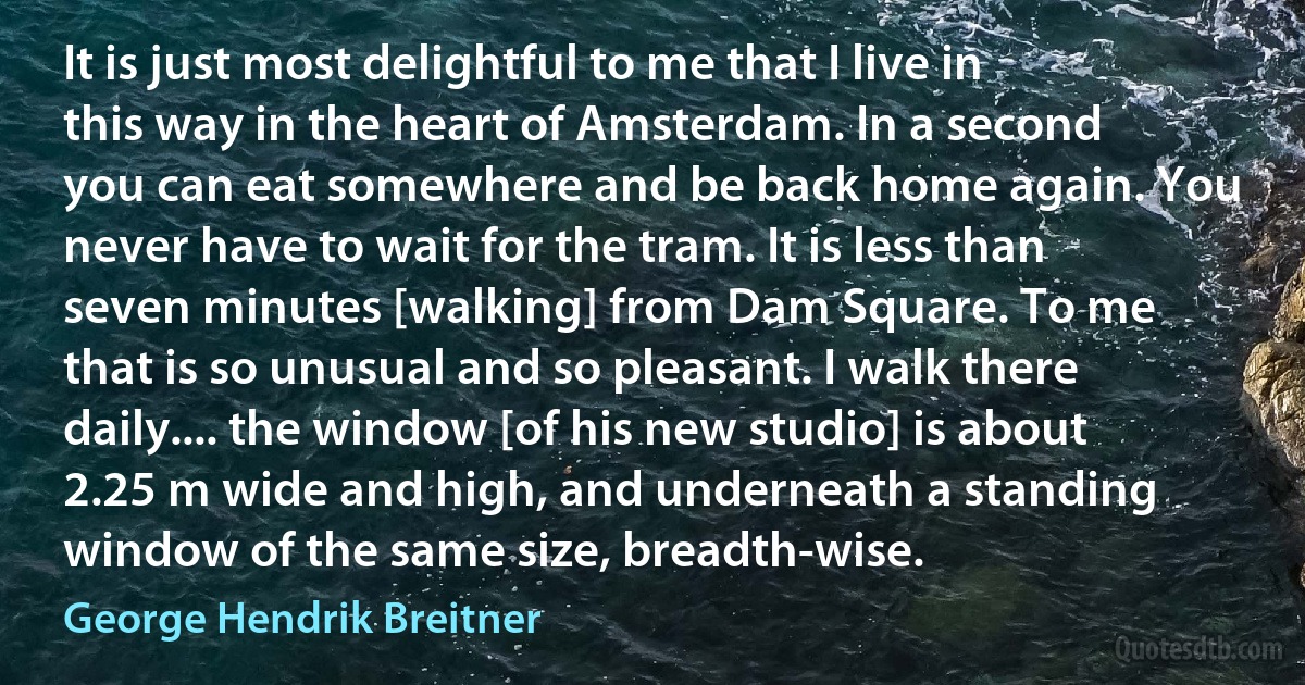 It is just most delightful to me that I live in this way in the heart of Amsterdam. In a second you can eat somewhere and be back home again. You never have to wait for the tram. It is less than seven minutes [walking] from Dam Square. To me that is so unusual and so pleasant. I walk there daily.... the window [of his new studio] is about 2.25 m wide and high, and underneath a standing window of the same size, breadth-wise. (George Hendrik Breitner)