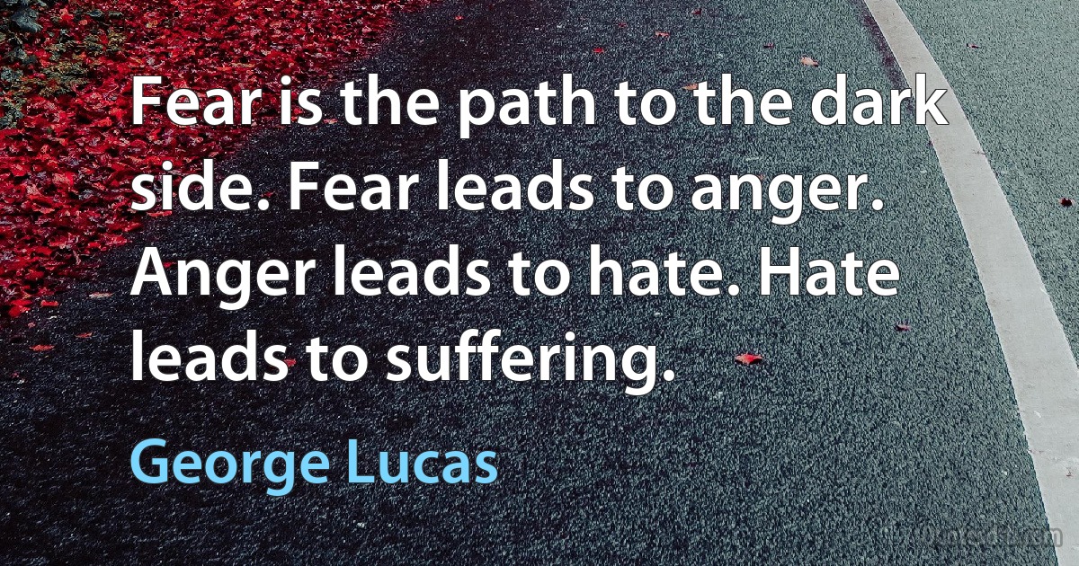 Fear is the path to the dark side. Fear leads to anger. Anger leads to hate. Hate leads to suffering. (George Lucas)