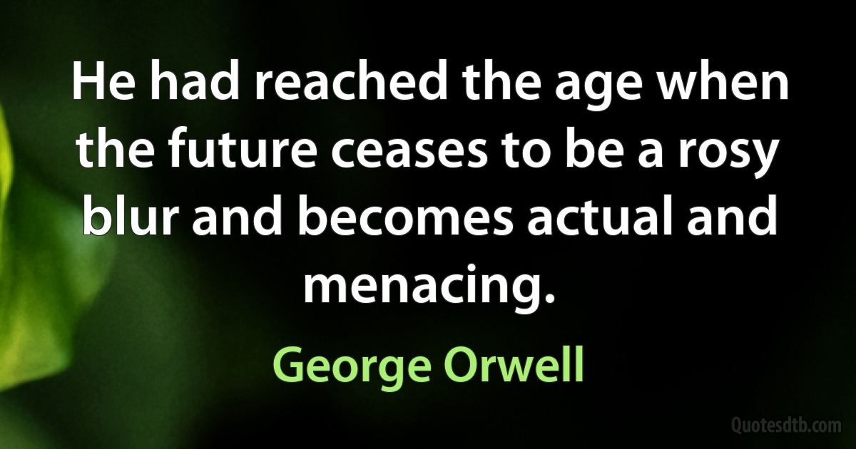 He had reached the age when the future ceases to be a rosy blur and becomes actual and menacing. (George Orwell)