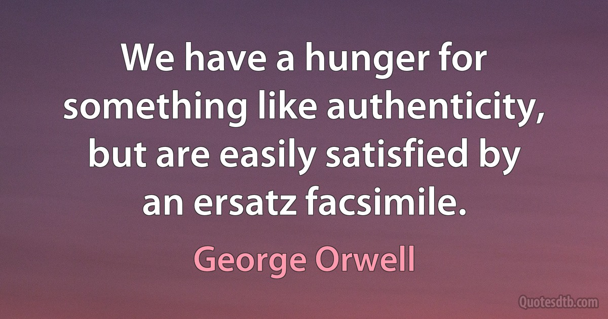 We have a hunger for something like authenticity, but are easily satisfied by an ersatz facsimile. (George Orwell)