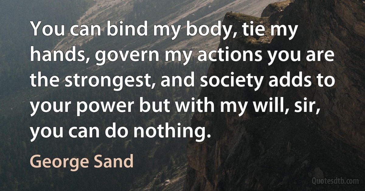 You can bind my body, tie my hands, govern my actions you are the strongest, and society adds to your power but with my will, sir, you can do nothing. (George Sand)