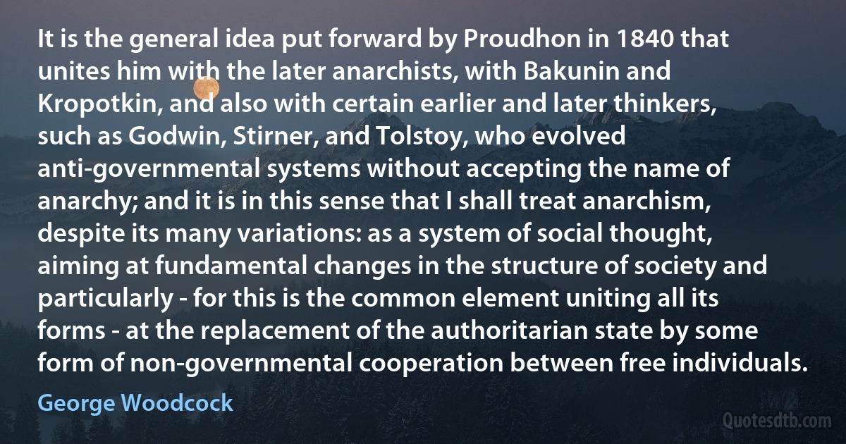 It is the general idea put forward by Proudhon in 1840 that unites him with the later anarchists, with Bakunin and Kropotkin, and also with certain earlier and later thinkers, such as Godwin, Stirner, and Tolstoy, who evolved anti-governmental systems without accepting the name of anarchy; and it is in this sense that I shall treat anarchism, despite its many variations: as a system of social thought, aiming at fundamental changes in the structure of society and particularly - for this is the common element uniting all its forms - at the replacement of the authoritarian state by some form of non-governmental cooperation between free individuals. (George Woodcock)