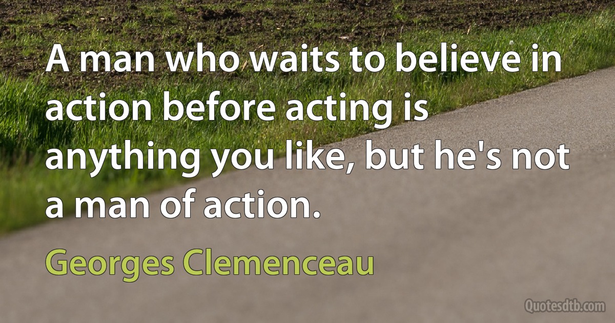 A man who waits to believe in action before acting is anything you like, but he's not a man of action. (Georges Clemenceau)