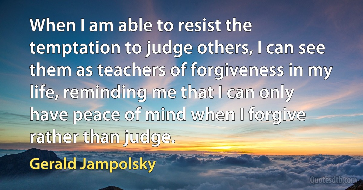 When I am able to resist the temptation to judge others, I can see them as teachers of forgiveness in my life, reminding me that I can only have peace of mind when I forgive rather than judge. (Gerald Jampolsky)