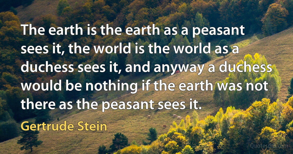 The earth is the earth as a peasant sees it, the world is the world as a duchess sees it, and anyway a duchess would be nothing if the earth was not there as the peasant sees it. (Gertrude Stein)