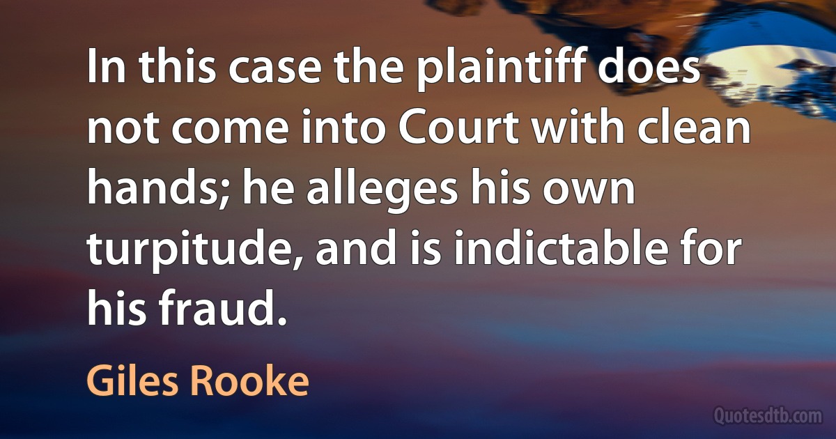 In this case the plaintiff does not come into Court with clean hands; he alleges his own turpitude, and is indictable for his fraud. (Giles Rooke)