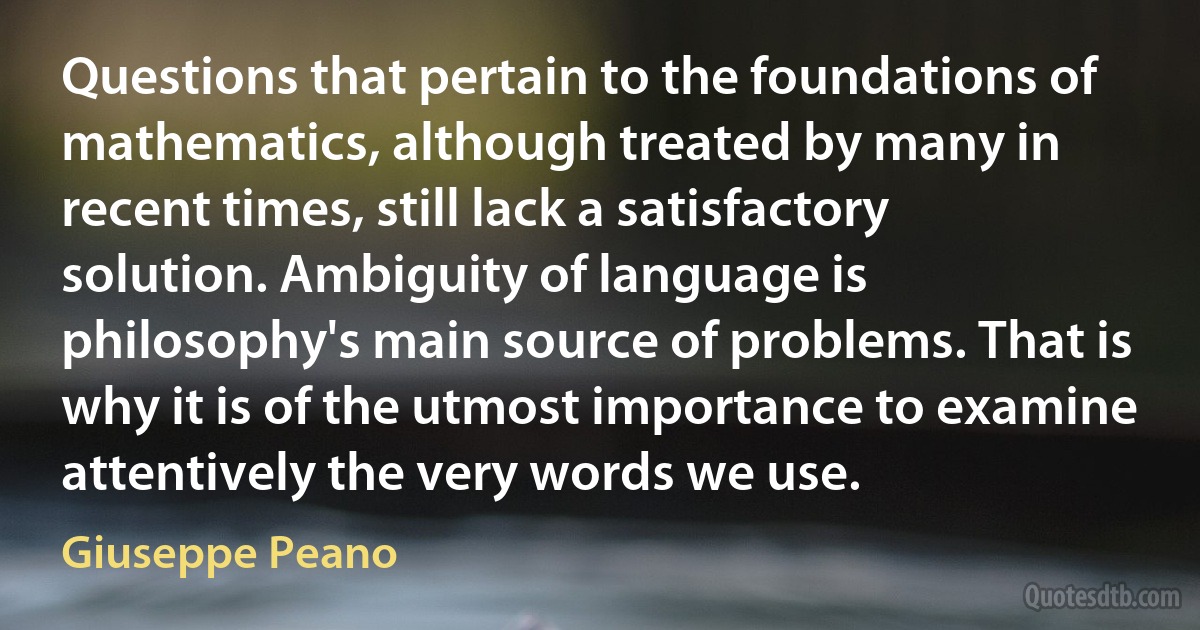 Questions that pertain to the foundations of mathematics, although treated by many in recent times, still lack a satisfactory solution. Ambiguity of language is philosophy's main source of problems. That is why it is of the utmost importance to examine attentively the very words we use. (Giuseppe Peano)